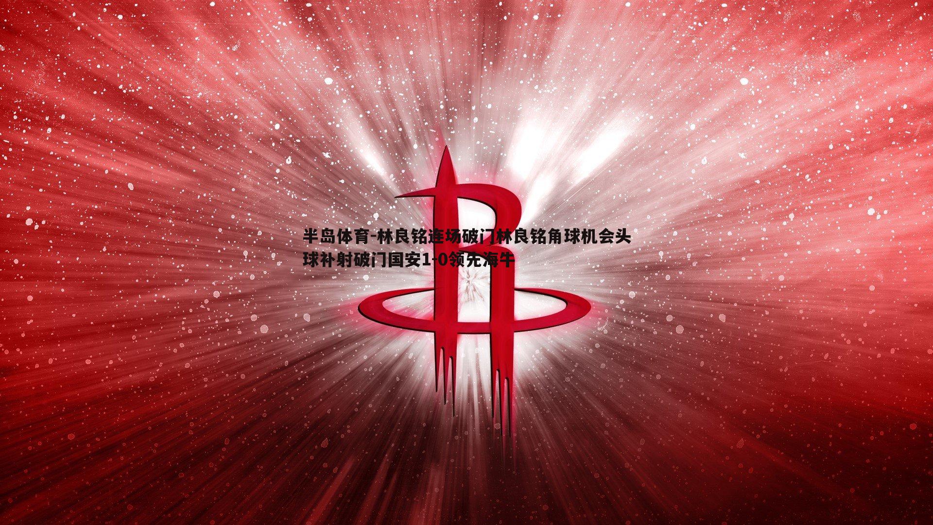 林良铭连场破门林良铭角球机会头球补射破门国安1-0领先海牛